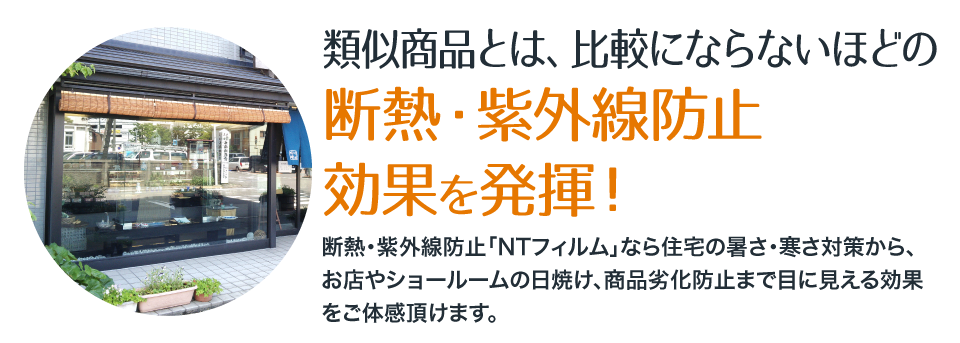 類似商品とは、比較にならないほどの断熱・紫外線防止 効果を発揮！断熱・紫外線防止「NTフィルム」なら住宅の暑さ・寒さ対策から、お店やショールームの日焼け、商品劣化防止まで目に見える効果をご体感頂けます。