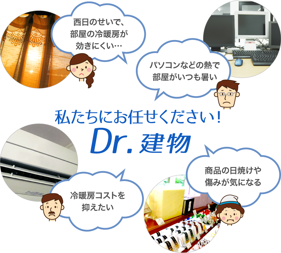 「西日のせいで、部屋の冷暖房が効きにくい…」「パソコンなどの熱で部屋がいつも暑い」「冷暖房コストを抑えたい」「商品の日焼けや傷みが気になる」の解決は私たちにお任せください！Dr.建物